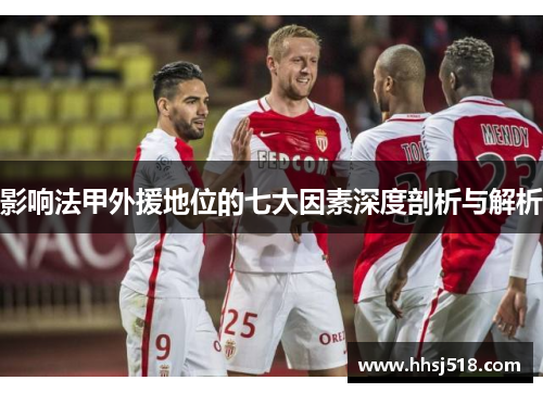 影响法甲外援地位的七大因素深度剖析与解析 影响法甲外援地位的七大因素深度剖析与解析